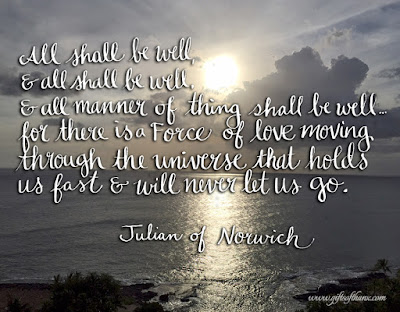 All shall be well, and all shall be well, and all manner of thing shall be well.for there is a Force of love moving through the universe that holds us fast & will never let us go. -- Julian of Norwich