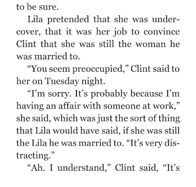 Lila pretended that she was undercover, that it was her job to convince Clint that she was still the woman he was married to. “You seem preoccupied,” Clint said to her on Tuesday night. “I’m sorry. It’s probably because I’m having an affair with someone at work,” she said, which was just the sort of thing that Lila would have said, if she was still the Lila he was married to. “It’s very distracting.”