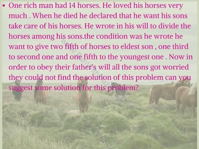 One rich man had 14 horses. He loved his horses very much. When he died he declared that he want his sons take care of his horses. He wrote in his will to divide the horses among his sons.the condition was he wrote he want to give two fifth of horses to eldest son, one third to second one and one fifth to the youngest one. Now in order to obey their father's will all the sons got worried they could not find the solution of this problem can you suggest some solution for this problem?