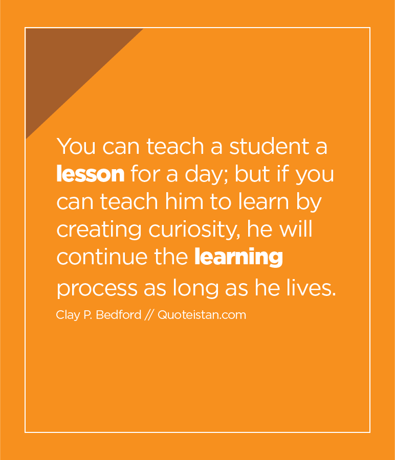 You can teach a student a lesson for a day; but if you can teach him to learn by creating curiosity, he will continue the learning process as long as he lives.