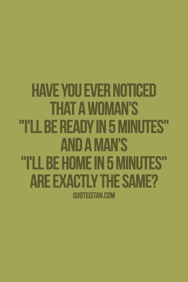Have you ever noticed that a woman's  I'll be ready in five minutes  and a man's  I'll be home in five minutes are exactly the same.