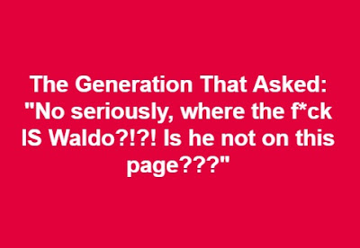 The generation that asked "No, seriously where the f*ck IS Waldo?!?! Is he not on this page??? The generation that asked "No, seriously where the f*ck IS Waldo?!?! Is he not on this page???