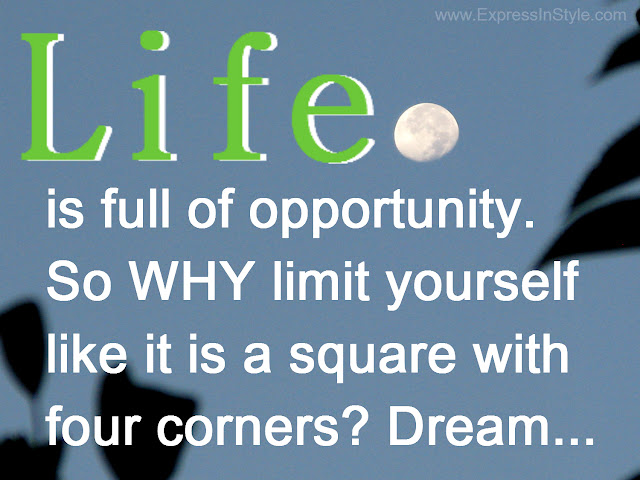 Life is full of opportunity and endless potentials, so why limit yourself and treat life as if its has limited sides, like a square with four corners. Dream and think outside the box.