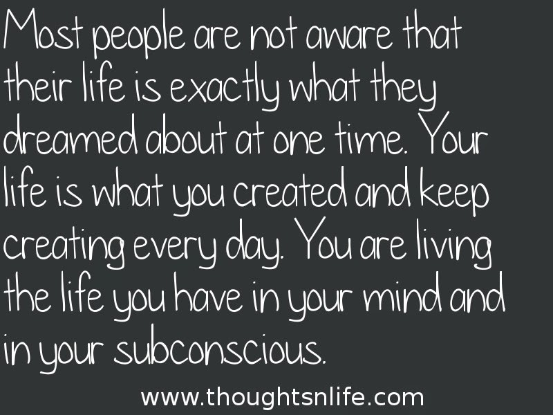 Thoughtsnlife:Most people are not aware that their life is exactly what they dreamed about at one time. Your life is what you created and keep creating every day. You are living the life you have in your mind and in your subconscious.