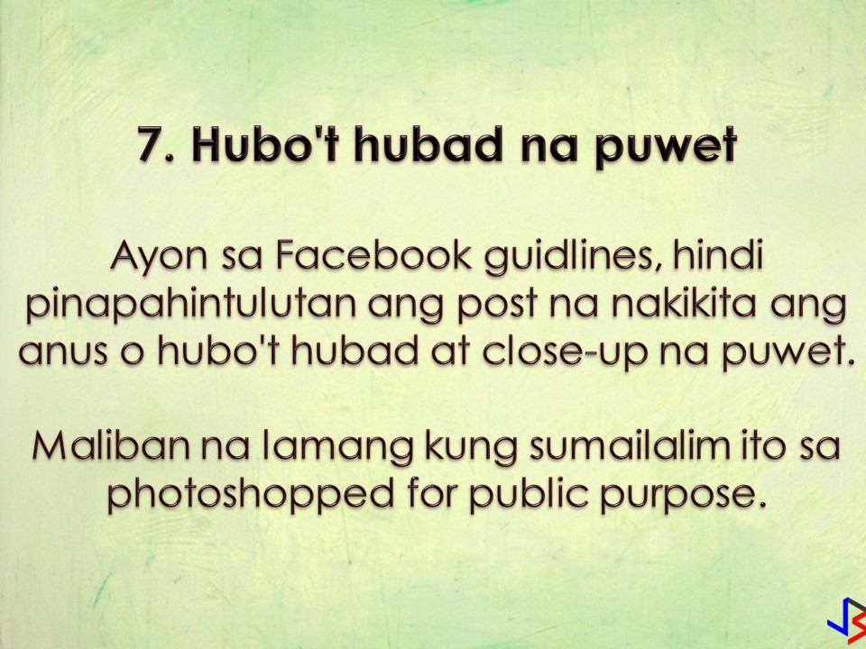 Facebook Won't Let You Post These 8 Things!  In our previous blog post, we talk about things you should not post on Facebook for your own safety and security. But don't you know that Facebook has its own rule on things or posts that should not on the platform? If you post something that violates the said rule, your post will be taken down!   Facebook already imposed a ban on posting that violates copyright and trademark infringement, credible threats of violence, and sexual exploitation. But to be more specific, here are the 8 things Facebook won't allow you to post to your account!  1. Nude pictures of children  The intention is clear. To avoid the possibility of other people reusing the images. So even if pictures are posted by parents, Facebook will remove this kind of images to avoid the potential for abuse by other people.  Facebook also says once a child outgrows the "toddler-age" uncovered female nipples in photos aren't allowed.  2. Most female nipples are banned, but not all  "For example, while we restrict some images of female breasts that include the nipple, we allow other images, including those depicting acts of protest, women actively engaged in breastfeeding, and photos of post-mastectomy scarring."  The company also advises users not to share content that shows "squeezing naked female breast except in breastfeeding context."  3.  The post claiming that a victim of a tragedy is actually a liar, or being paid to lie  According to Facebook guidelines, this is a form of harassment.  "Claims that a victim of a violent tragedy is lying about being a victim, acting/pretending to be a victim of a verified event, or otherwise is paid or employed to mislead people about their role in the event when sent directly to a survivor and/or immediate family member of a survivor or victim."  4. Crimes Confessions  Facebook isn't a place to come clean about crimes ranging from theft to sexual assault on the platform.  "We do, however, allow people to debate or advocate for the legality of criminal activities, as well as address them in a rhetorical or satirical way."  5.  Seeking to buy, or sell, marijuana and other drugs  People cannot sell or buy marijuana, or pharmaceutical drugs on the platform. That includes stating interest in buying — or asking if anyone is selling or trading the item.  When it comes to gun sales, Facebook does allow certain companies to sell firearms or firearm parts —but it restricts visibility to adults 21 or over.  6. Being insensitive  Facebook will remove your post if it targets the vulnerability of another person.  The company advises not to post content that depicts real people and "mocks their implied or actual serious physical injuries, disease, or disability, non- consensual sexual touching, or premature death."  7.  Nude butts  According to its guidelines "visible anus and/or fully nude close-ups of buttocks" aren't allowed on the platform "unless photoshopped on a public figure."  8.  Calls for violence due to the outcome of an election  Under a section about credible violence, Facebook explicitly states that "any content containing statements of intent, calls for action, or advocating for violence due to the outcome of an election," is not permitted on the platform.  There you go. Now you know some things Facebook
