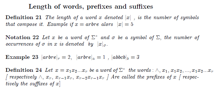 section{Combinatorics of words}  subsection{Length of words, prefixes and suffixes}  begin{definition} The length of a word $x$ denoted $|x|$ , is the number of symbols that compose it. Example if $x=arbre$ alors $ |x|=5$ end{definition}  begin{notation} Let $x$ be a word of $Sigma ^{ast }$ and $sigma $ be a symbol of $Sigma , $ the number of occurrences of $sigma $ in $x$ is denoted  by $ |x|_{sigma }.$ end{notation}  begin{example} $|arbre|_{r}=2,$  $|arbre|_{a}=1$ , $|abbcb|_{b}=3$ end{example}  begin{definition} Let  $x=x_{1}x_{2}...x_{r}$ be a word of $Sigma ^{ast }$ $ $the words $% :wedge ,$ $x_{1},$ $x_{1}x_{2},...,x_{1}x_{2}...x_{r}$ [ respectively $% wedge ,$ $x_{r},$ $x_{r-1}x_{r},$ $x_{r-2}x_{r-1}x_{r}$ ] Are called the prefixes of $x$ [ respectively the suffixes of $x]$ end{definition}