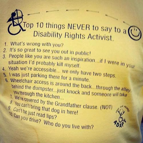 Top 10 things NEVER to say to a Disability Rights Activist. 1. What’s wrong with you. 2. It’s so great to see you out in public. 3. People like you are such an inspiration … if I were in your situation I’d probably kill myself. 4. Yeah we’re accessible … we only have two steps. 5. I was just parking there for a minute. 6. Wheelchair access is around the back … through the alley … behind the dumpster … just knock and someone will take you through the kitchen. 7. We’re covered by the Grandfather clause (NOT). 8. You can’t bring that dog in here! 9. Can’t he just read lips? 10. Can you drive? Who do you live with?