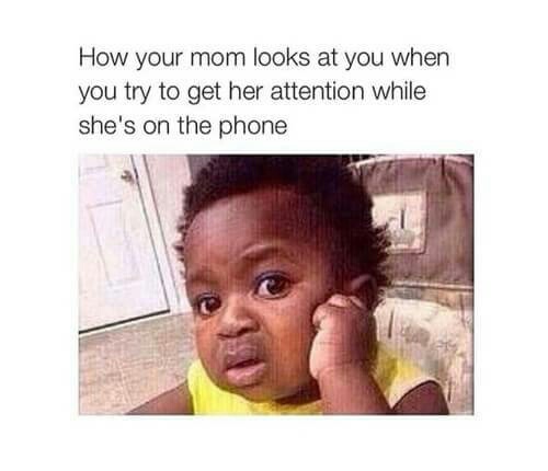 How your mom looks at you when you try to get her attention while she is on the phone