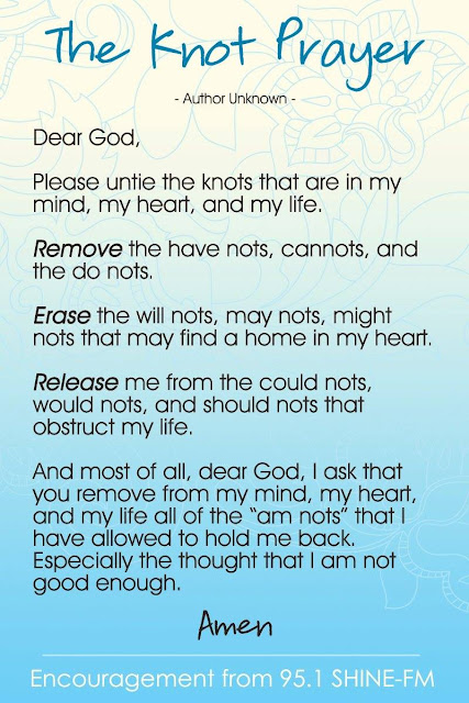Dear God, Please untie the knots in my mind, my heart and my life. Remove the have nots, the can nots, and the do nots that I have in my mind. Erase the will nots, may nots, might nots that may find a home in my heart. Release me from the could nots, would nots and should nots that obstruct my life. And most of all, Dear God, I ask that you remove from my mind, my heart and my life all of the “am nots” that I have allowed to hold me back, especially the thought that I am not good enough.  ~Amen