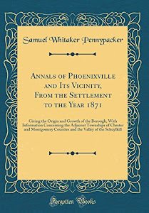Annals of Phoenixville and Its Vicinity, From the Settlement to the Year 1871: Giving the Origin and Growth of the Borough, With Information ... Counties and the Valley of the Schuylkill