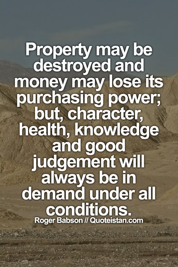 Property may be destroyed and money may lose its purchasing power; but, character, health, knowledge and good judgement will always be in demand under all conditions.