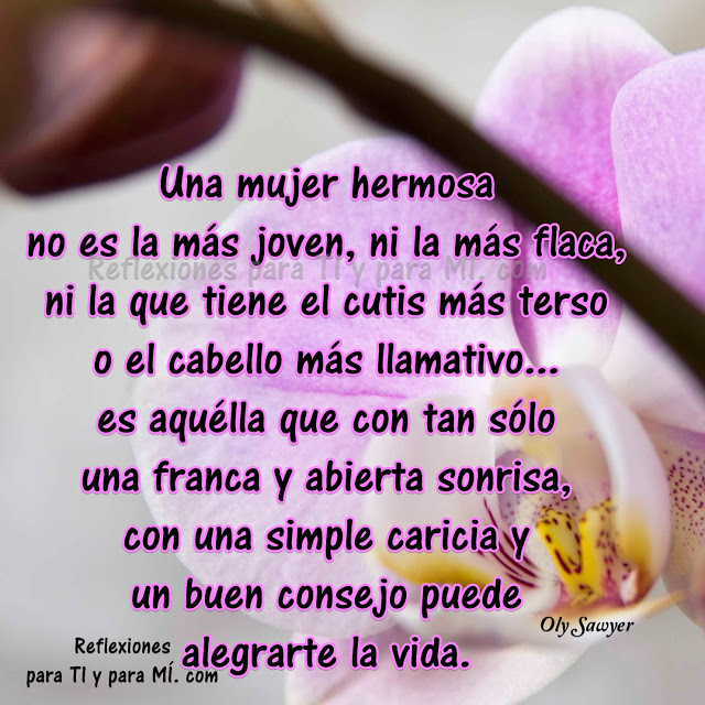 Una mujer hermosa no es la más joven, ni la más flaca, ni la que tiene el cutis más terso o el cabello más llamativo... Es aquélla que con tan sólo una franca y abierta sonrisa, con una simple caricia y un buen consejo puede alegrarte la vida.