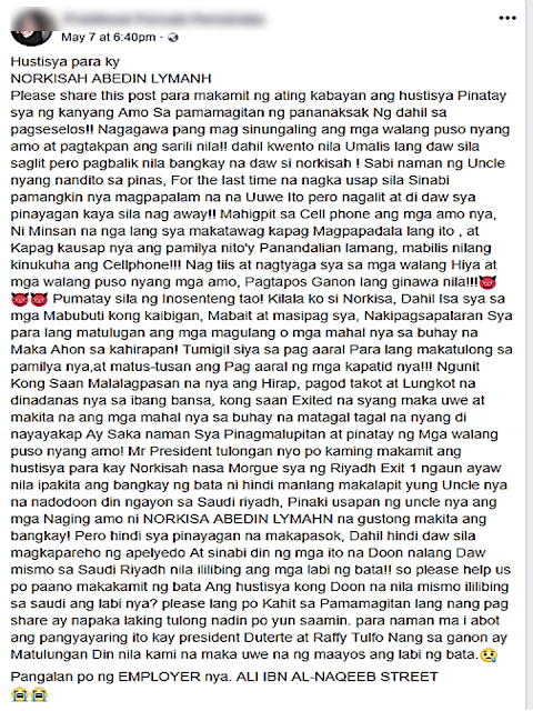 A friend of a Filipino domestic worker who was allegedly stabbed to death by her employer in Riyadh is appealing to President Duterte for help in her social media post.  She said that the victim, Norkisah Lymanh had wanted to return home as her contract was about to end but her employer would not allow her to do so. She also said that her employer stabbed the OFW but told the police authorities that she killed herself. She added that the remains of the OFW were scheduled for repatriation on May 14, 2018.  Advertisement        Sponsored Links     Fernandez said Lymanh was a good friend who had worked hard to provide for her family.  She said Lymanh’s employer did not allow her to use her mobile phone. She was only allowed to speak to her family in the Philippines when she sent them money.  On Lymanh’s passport she is listed as 26 years old (born in 1992). However, a statement issued by Dirab Police Station had Lymanh as 30, with her name spelled as “Nour Kishia”.         “His housemaid, NOUR KISHIA, age 30 years has stabbed herself by a knife (sic) to her chest inside the kitchen in their house,” is written in the report.    Fernandez urged people to share her post in the hope it would reach the Philippine government.    So far, there have been no reports in the media about the maid’s death or statements from the Philippine Embassy.    READ MORE: It's More Deadly In The Philippines? Tourism Ad In New York, Vandalized    Earn While Helping Your Friends Get Their Loan    List of Philippine Embassies And Consulates Around The World    Deployment Ban In Kuwait To Be Lifted Only If OFWs Are 100% Protected —Cayetano    Why OFWs From Kuwait Afraid Of Coming Home?   How to Avail Auto, Salary And Home Loan From Union Bank  ©2018 THOUGHTSKOTO  www.jbsolis.com