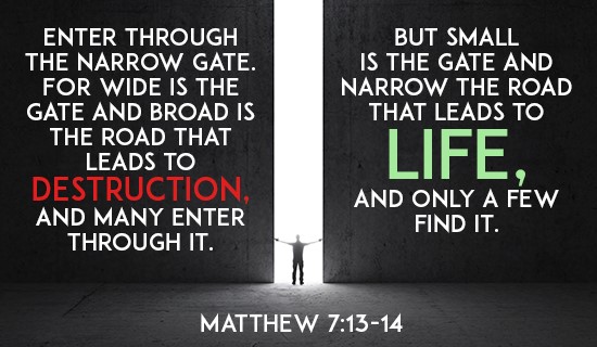 Enter through the narrow gate. For wide is the gate and broad is the road that leads to destruction, and many enter through it. But small is the gate and narrow the road that leads to life, and only a few find it. 