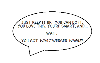 Just keep it up.  You can do it.  You love this, you're smart, and... Wait.  You got what wedged where?