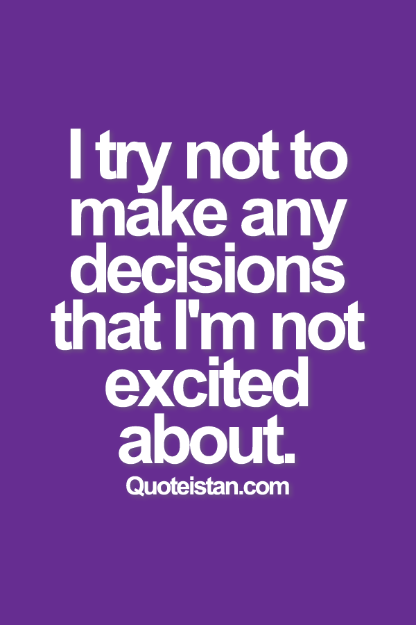 I try not to make any decisions that I'm not excited about.