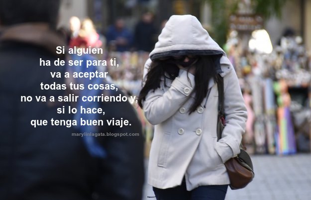 Si alguien ha de ser para ti, va a aceptar todas tus cosas, no va a salir corriendo y, si lo hace, que tenga buen viaje. Me niego a pensar que no puedas conocer a alguien que te haga vivir una verdadera película. Las cartas se han perdido. Las llamadas por teléfono, las notas de papel, todo lo bonito que tenia el conocer a alguien se ha reducido a un simple chat que hace que cada vez seamos menos nosotros. Se dice que las películas son solo algo que entretiene, pero me niego a pensar que no puedas conocer a alguien que te haga vivir una verdadera película. Es el momento de dejar atrás las inseguridades, los temores, los miedos, los defectos, nadie vale más que nadie y eso debería ser algo universal. ¿Cuántas veces has dejado pasar algo por miedo al que dirán?, ¿cuántas veces has dejado de intentar algo por no creer en ti? Es hora de dejar eso atrás, somos una generación a la que no se lo están poniendo fácil. Es el momento de que cojas el teléfono y llames a esa chica que te gusta, de que le hables a ese chico tímido que te encanta pero no tiene valor para acercarse, de que cruces esa puerta que solo tienes que empujar. Es complicado y puede que no funcione, pero la felicidad que vas a tener al conseguirlo no se puede comparar con el mal rato que puedes pasar si fallas; y si sale mal pues adiós, ya vendrá la buena. Cada vez se mira peor que los sentimientos se expresen, lo que se lleva por bandera es asustarse y salir corriendo. Nos venden un amor en el que se debe pasar de todo, parecemos animales no dándole importancia a lo que la tiene. Hay que despedirse de los fantasmas del pasado, cada vez que conozcas a una persona imagínate lo que puede llegar a ser, empieza a soñar, deja de cruzar los dedos y aprende de ti. Para mi madurar no es dejar de soñar, si pierdes la capacidad de hacerlo te quedas en un simple cuerpo que no verá más allá de esto que lees. Créetelo, los consejos que una persona te de, que se los aplique él, tú vive los tuyos. Creo que ya es hora de que hagamos las cosas con fuerza y con la nobleza de cada uno. Si alguien ha de ser para ti, va a aceptar todas tus cosas, no va a salir corriendo y, si lo hace, que tenga buen viaje. Simplemente, sueña, con lo que sea, pero a lo grande.