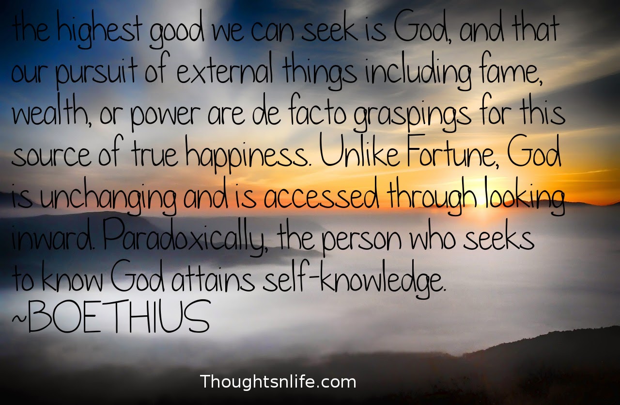 Thoughtsnlife.com: the highest good we can seek is God, and that our pursuit of external things including fame, wealth, or power are de facto graspings for this source of true happiness. Unlike Fortune, God is unchanging and is accessed through looking inward. Paradoxically, the person who seeks to know God attains self-knowledge.  ~BOETHIUS # Self-Knowledge # god # highestgood # Truehappiness #wisdomQuotes #spiritualquotes