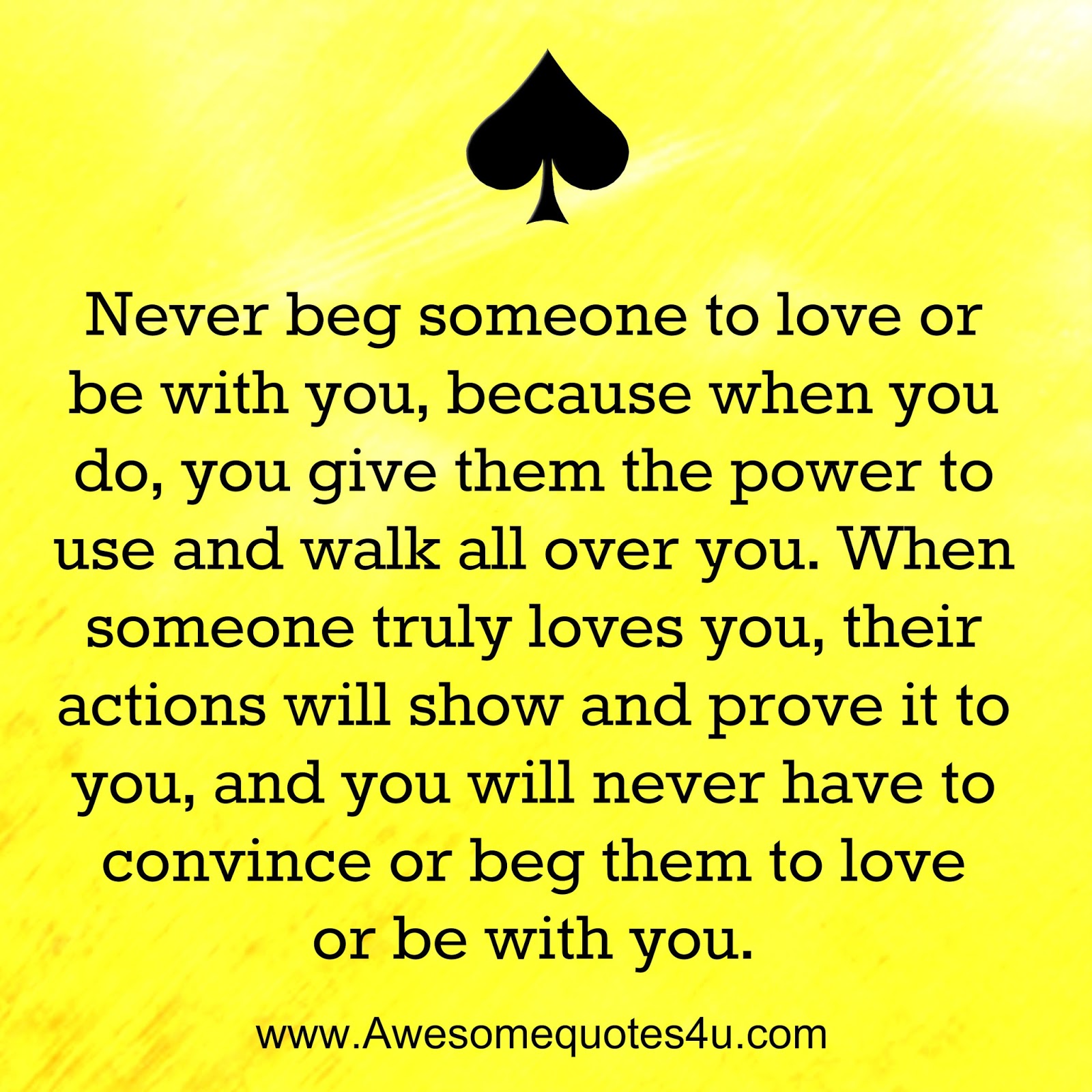 Never beg someone to love or be with you because when you do you give them the power to use and walk all over you When someone truly loves you