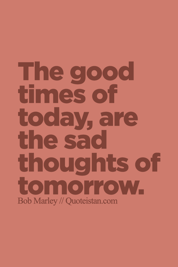 The good times of today, are the sad thoughts of tomorrow.