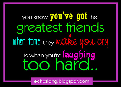 You know you've got the greatest friends when they make you cry is when you're laughing too hard.