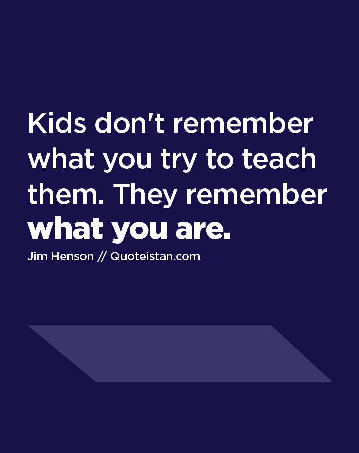 Kids don't remember what you try to teach them. They remember what you are.