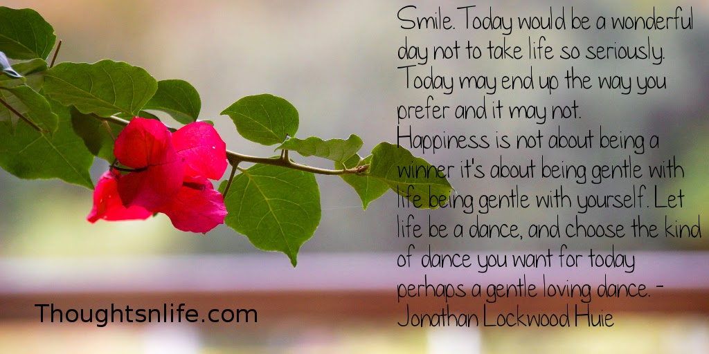 Thoughtsnlife.com: Smile. Today would be a wonderful day not to take life so seriously. Today may end up the way you prefer - and it may not. Happiness is not about being a winner - it's about being gentle with life - being gentle with yourself. Let life be a dance, and choose the kind of dance you want for today - perhaps a gentle loving dance. - Jonathan Lockwood Huie