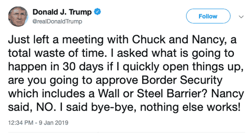 Tweet from Donald Trump on Wednesday, Jan 9: Just left a meeting with Chuck and Nancy, a total waste of time. I asked what is going to happen in 30 days if I quickly open things up, are you going to approve Border Security which includes a Wall or Steel Barrier? Nancy said, NO. I said bye-bye, nothing else works!