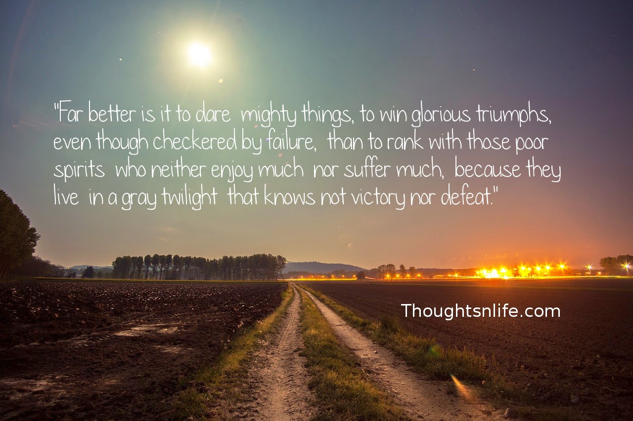 Thoughtsnlife.com : "Far better is it to dare  mighty things,  to win glorious triumphs,  even though checkered by failure,  than to rank with those poor spirits  who neither enjoy much  nor suffer much,  because they live  in a gray twilight  that knows not  victory nor defeat."