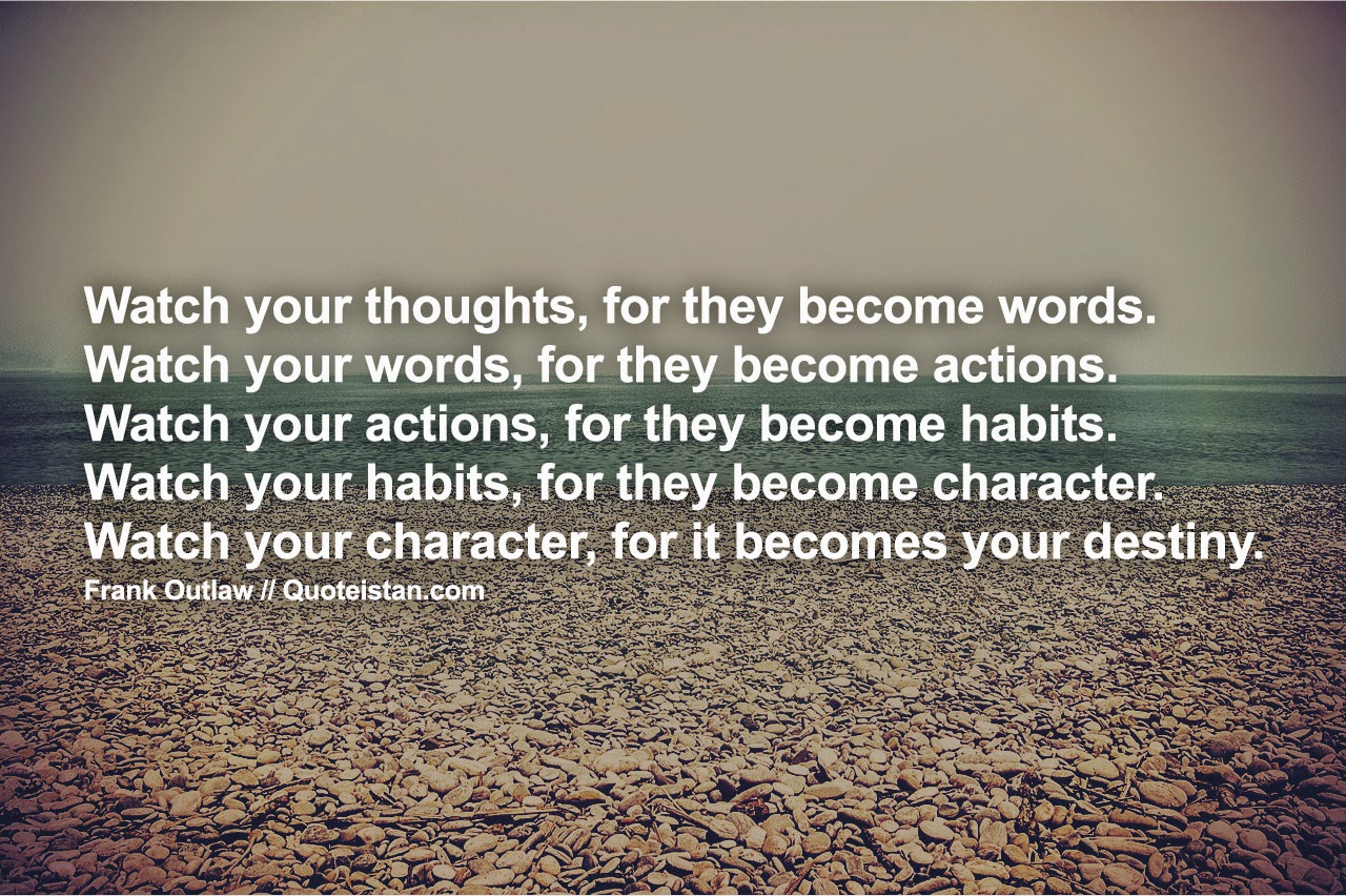 Watch your thoughts, they become words; watch your words, they become actions; watch your actions, they become habits; watch your habits, they become character; watch your character, for it becomes your destiny.
