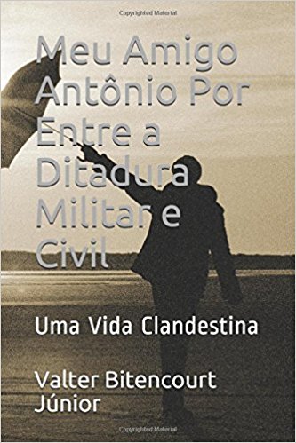 Meu Amigo Antônio Por Entre a Ditadura Militar e Civil: Uma Vida Clandestina