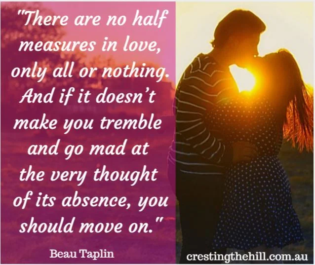 "There are no half measures in love, only all or nothing. And if it doesn’t make you tremble or go..." “There are no half measures in love,   only all or nothing.   And if it doesn’t make you tremble   or go mad at the very thought of its absence, you should move on.”  - Beau Taplin