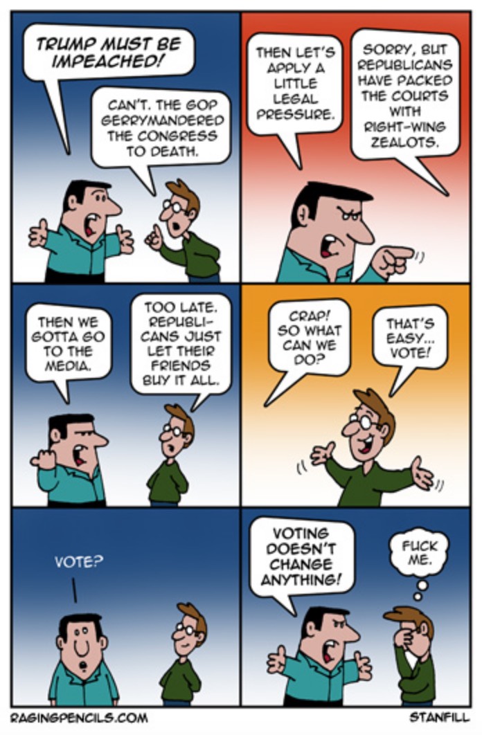 First Man:  Trump must be impeached!  Second Man:  Can't.  The GOP gerrymandered the Congress to death.  First Man:  Then let's apply a little legal pressure.  Second Man:  Sorry, but Republicans have packed the courts with right-wing zealots.  First Man:  Then we gotta go to the media.  Second Man:  Too late.  Republicans just let their friends buy it all.  First Man:  Crap!  So what can we do?  Second Man:  That's easy.  Vote.  First Man:  Vote?  Voting doesn't change anything!  Second Man, silently to himself:  F**k me.