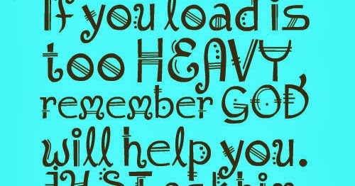 If you load is too HEAVY, remember GOD will help you. JUST ask him ...