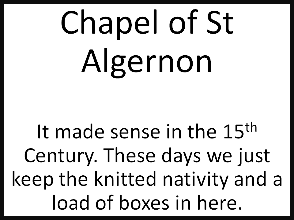 Chapel of St Algernon  It made sense in the 15th Century. These days we just keep the knitted nativity and a load of boxes in here.