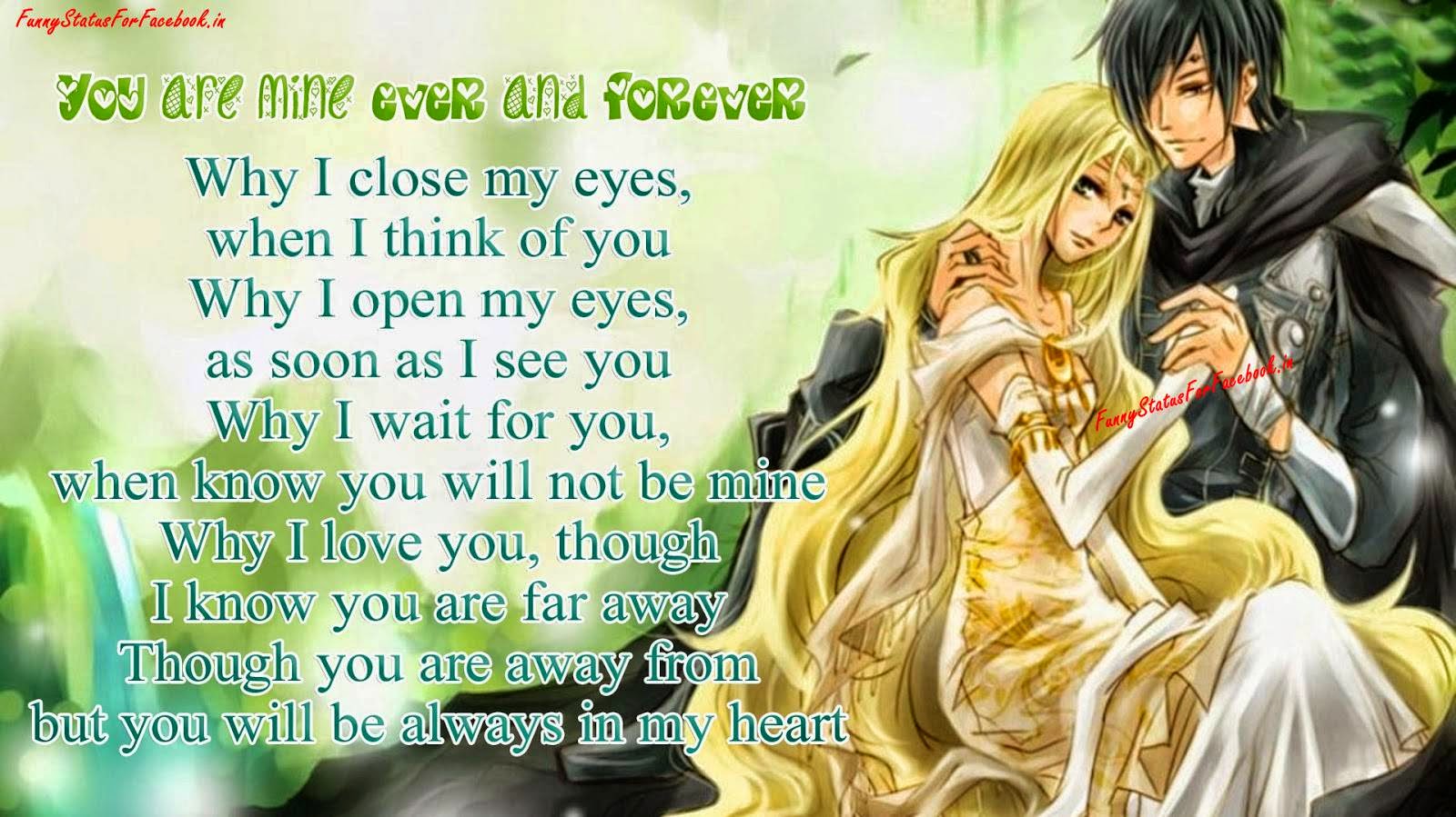 You are mine ever and forever Why I close my eyes, when I think of you Why I open my eyes, as soon as I see you Why I wait for you, when know you will not be mine Why I love you, though I know you are far away Though you are away from but you will be always in my heart...!!!