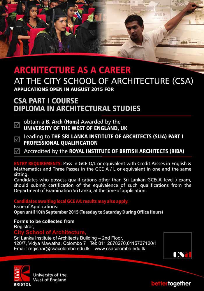 ARCHITECTURE AS A CAREER AT THE CITY SCHOOL OF ARCHITECTURE (CSA) - CSA PART I COURSE DIPLOMA IN ARCHITECTURAL STUDIES  obtain a B. Arch (Hons) Awarded by the  UNIVERSITY OF THE WEST OF ENGLAND, UK  Leading to THE SRI LANKA INSTITUTE OF ARCHITECTS (SLIA) PART I  PROFESSIONAL QUALIFICATION    Accredited by the ROYAL INSTITUTE OF BRITISH ARCHITECTS (RIBA)   ENTRY REQUIREMENTS: Pass in GCE O/L or equivalent with Credit Passes in English & Mathematics and Three Passes in the GCE A / L or equivalent in one and the same sitting.  Candidates who possess qualifications other than Sri Lankan GCE('A' level ) exam, should submit certification of the equivalence of such qualifications from the Department of Examination Sri Lanka, at the time of application.  Candidates awaiting local GCE A/L results may also apply.  Issue of Applications:  Open until 10th September 2015 (Tuesday to Saturday During Office Hours) 