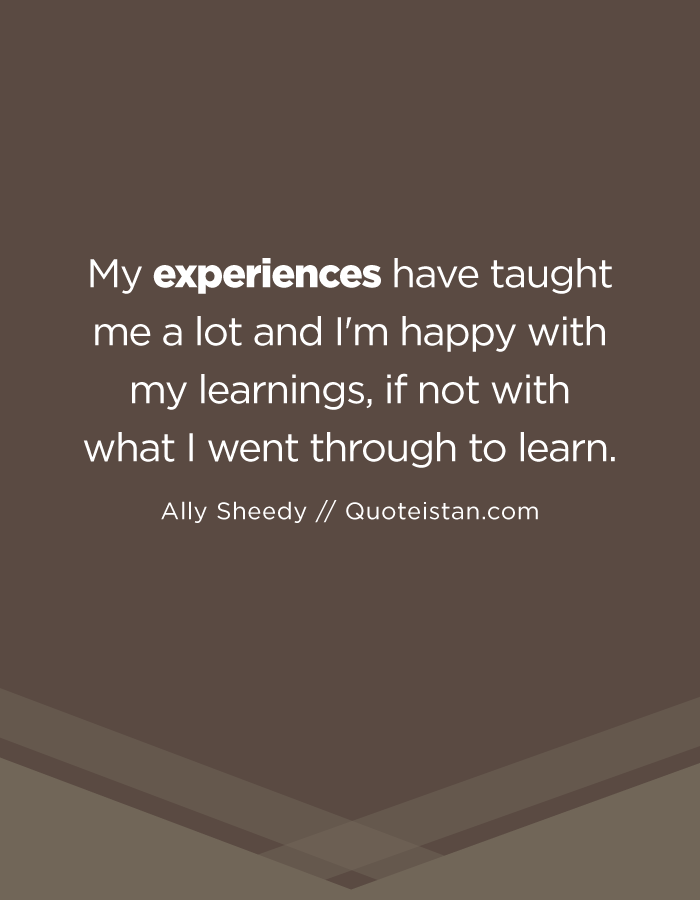 My experiences have taught me a lot and I'm happy with my learnings, if not with what I went through to learn.