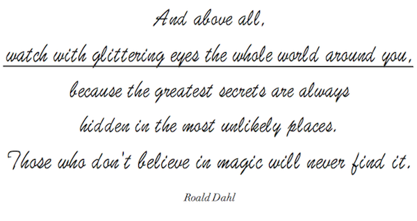 And above all, watch with glittering eyes the whole world around you, because the greatest secrets are always hidden in the most unlikely places. Those who don't believe in magic will never find it. - Roald Dahl