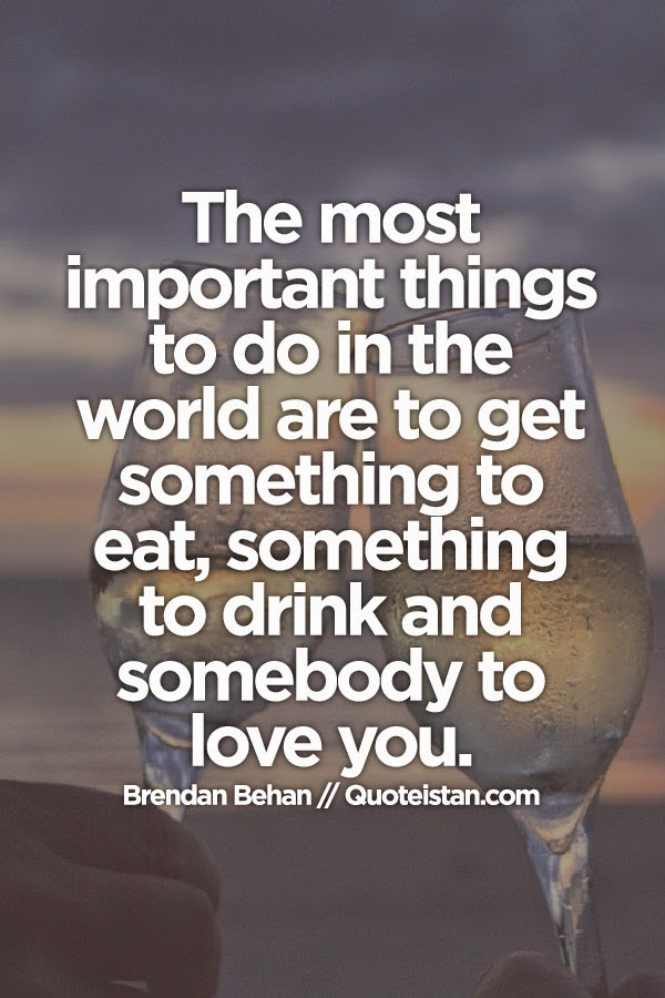 The most important things to do in the world are to get something to eat, something to drink and somebody to love you.