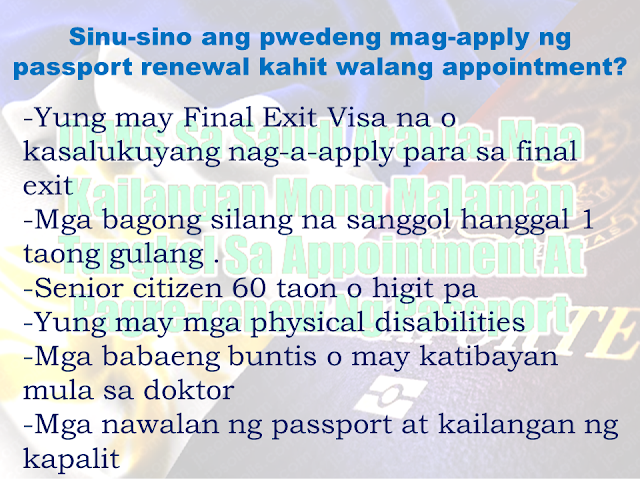  While appointment slots for passport application and renewal is seemingly a big problem in the Philippines, Filipino migrants are experiencing difficulties in their passport renewal while abroad. Many would rather spend a portion of their vacation just to renew their passport at the Consular office of the Department of Foreign Affairs (DFA) at Aseana and taking the opportunity to enjoy the privilege of the courtesy lane provided by the DFA for OFWs. Some would also renew their passport especially if they have a passport which is expiring very soon. If you are an overseas Filipino worker (OFW) who is working in Saudi Arabia and your passport is in near expiry, you can contact or go personally to the  Philippine Embassy or consulate nearest your area. Of course, you may need first to secure an appointment and you can do it by visiting the official website of the Philippines Embassy in Saudi Arabia at http://philembassyriyadh.checkappointments.com/.  Advertisement         Sponsored Links     Since walk-in passport applicants are not allowed,  all applicants are required to make an appointment online at this link http://philembassyriyadh.checkappointments.com/     However, these following categories are not required to set an appointment and can do walk-in anytime during office hours:    Those with Final Exit visas or are applying for an exit Newborn children (up to one year old) Senior citizen 60 years and older Those with physical disabilities Females who are pregnant (with the medical certificate as proof) Those who have lost their passports and need a replacement    Like the policy of other Philippine Embassies, “Walk-ins” (coming to the Embassy to apply for passport renewal without an appointment) are not allowed except for those mentioned above  Applicants are also reminded to input their email address correctly; otherwise, the confirmation message from the Embassy will not get through.  Applicants should  only have one slot or name each in the online system. If you wish to reserve the slot for your child, please use the child’s name and information, and use your email address in order to receive and print out the confirmation message.    The Embassy cancels duplicate appointments on the system.  Note: you need to bring your minor children at the Embassy, as their pictures will be captured. A parent/legal guardian has to accompany them. Their appointments must be entered separately, or one appointment for each child. The parent may use his/her email address, in order to receive the confirmation message.    REQUIREMENTS FOR E-PASSPORT RENEWAL:   Appointment Personal appearance  Original passport for renewal  Photocopy of passport (data page only)  E-passport application form that can be downloaded from the Embassy website or obtained from Window 3 of the Consular Section or at the Information Desk at the Embassy lobby (no photo needed). Make sure you complete all entries before you come to the Embassy.    REQUIREMENTS FOR REPLACEMENT OF DAMAGED PASSPORT   No appointment required  Personal appearance  Original damaged passport  Affidavit of Damage of Passport  E-passport application form (no photo needed) REQUIREMENTS FOR REPLACEMENT OF LOST PASSPORT:   No appointment required  Personal appearance  Philippine Statistics Authority (PSA) Authenticated Birth Certificate on Security Paper and a photocopy  Married Females:Original copy PSA Authenticated Marriage Contract on Security Paper  Any of the following Valid IDs with one(1) photocopy:  Social Security System (SSS)/Government Service Insurance System(GSIS) Unified Multi-Purpose Identification (UMID) Card  Land Transportation Office (LTO) Driver's License  Professional Regulatory Commission (PRC) ID  Overseas Workers Welfare Administration (OWWA) / Integrated Department of Labor and Employment(iDOLE) card  Commission on Elections (COMELEC) Voter's ID or Voter's Registration Record from COMELEC Head or Regional Office  Philippine National Police (PNP) Firearms License  Senior Citizen ID  Valid School ID (for Students)  Report of lost passport from Jawazat (Saudi Passport Office) with English translation  Affidavit of Loss in English  Duly accomplished E-passport application form (no photo needed)    (Note: There is a 15 working days waiting period before the approval of the passport application)      REQUIREMENTS FOR NEWLY BORN APPLICANTS FOR E‑PASSPORT:   Report of Birth form accomplished in 4 copies. (Form available at the Consular Section of the Embassy or the website)  Arabic and English temporary birth certificate and/or other supporting documents (e.g. Notification of Birth from the clinic/hospital where the child was born) – 3 copies  Marriage Contract of parents duly authenticated by the Department of Foreign Affairs, Manila (if married in the Philippines) or authenticated by the Saudi Ministry of Foreign Affairs with English translation (if married in KSA) – 3 copies  Photocopies of parents' passports (data page only) – 3 copies  Duly accomplished E-passport application form (no photo needed)    REQUIREMENTS FOR THE RENEWAL OF PASSPORT FOR MINOR APPLICANTS (17 years old and below)   Confirmed appointment (except for 7 years old and below)  Personal appearance of the minor applicant  Personal appearance of either parent  Passport of Minor  Passport of parents  Original Birth Certificate of minor issued by PSA authenticated by DFA or Report of Birth with seal and signature of Consul for those born in the Kingdom.  Marriage Certificate of minor’s parents issued by PSA authenticated by DFA or Report of Marriage issued by Philippine Embassy, if married in the Kingdom.       ENCODING AND PAYMENT FOR YOUR PASSPORT    Your photo and biometrics will be captured at the encoding area.    Review your passport enrollment certificate before signing, as your signature indicates consent and acceptance of the details as encoded for printing in your new passport. If there is a mistake in the encoding (the most common mistakes are birthdates, the spelling of the first name or surname, and gender of an infant), the resulting passport will also carry that mistake. In such cases, the applicant will have to reapply for a new passport, pay for the same fees, and wait for the same amount of time (30-45 days).    Bring this collection slip to the cashier for processing and pay the passport fee of SR 240.00 for regular renewal in cash.      PASSPORT FEES:    Renewal   e-Passport -SR 240     Lost Passport e-Passport -SR 600  *Additional SR 100 for Affidavit     Newborn Children   Report of Birth -SR 100.00       As part of our government regulations, the Embassy does not accept debit or credit cards. The nearest ATM machines and bank are about 200 meters away.     Please note that if the payment is not made, the ePassport process will not be complete, and you will be unable to claim any passport, as the system will not start the manufacture of your passport.    REMINDERS: Always keep a copy of your passport and iqama with you. Also keep a copy of the page with your entry visa and entry border code.   Make sure your passport is valid for at least 9 months if you will use it to travel.   It takes about 6-8 weeks for your passport to be released after encoding at the Embassy. Get an appointment for e‑Passport renewal at least 9 months before it expires.  READ MORE: Can A Family Of Five Survive With P10K Income In A Month?    Do You Know The Effects Of Too Much Bad News To Your Body?    Authorized Travel Agency To Process Temporary Visa Bound to South Korea    Who Can Skip Online Appointment And Use The DFA Courtesy Lane For Passport Processing?