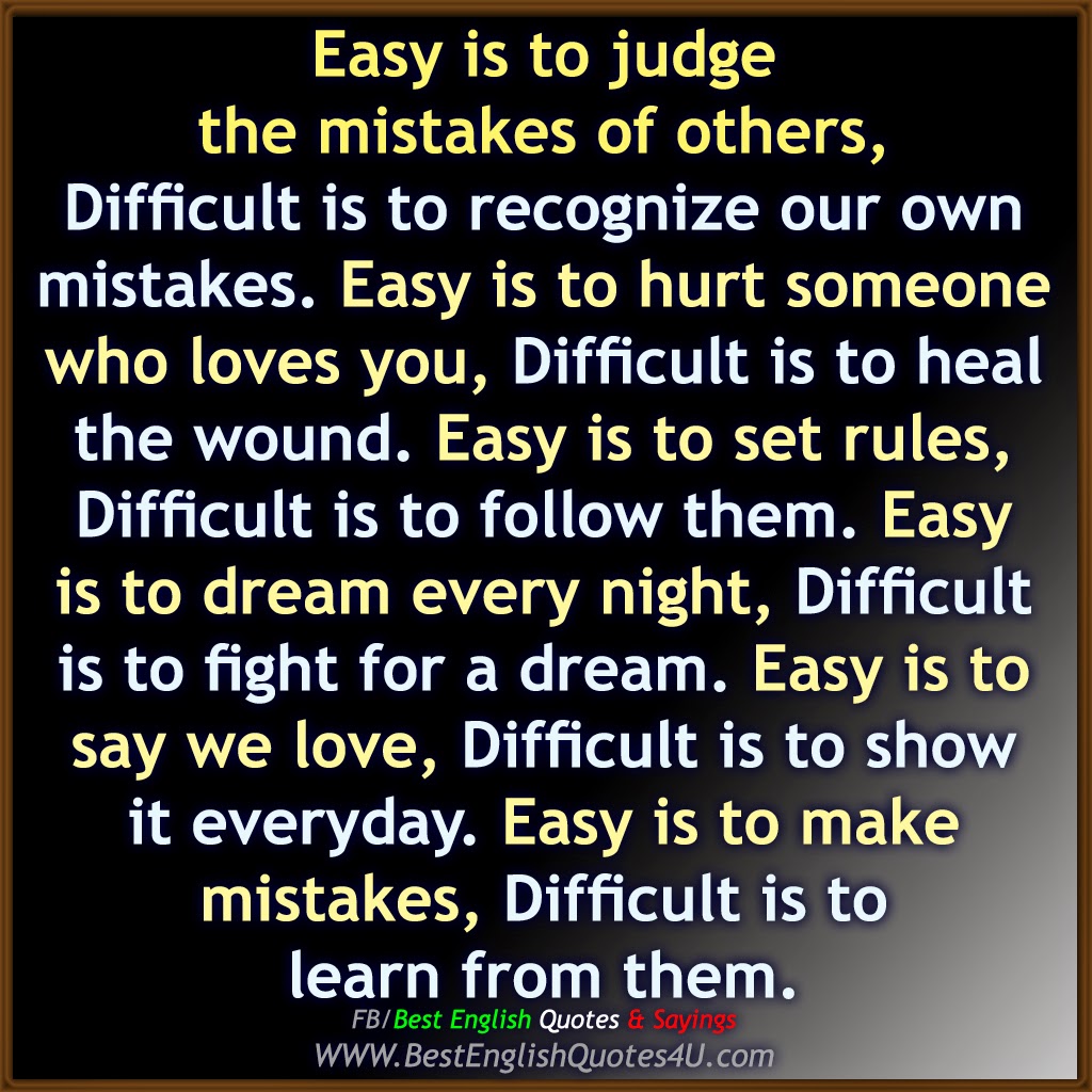 Easy is to judge the mistakes of others Difficult is to recognize our own mistakes Easy is to hurt someone who loves you Difficult is to heal the wound