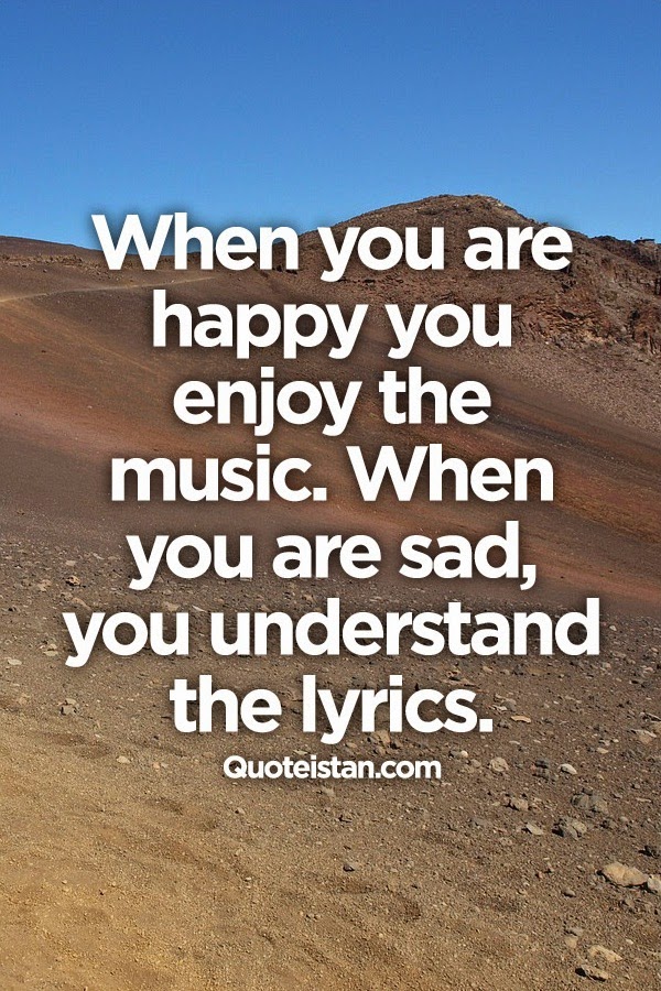 When you are happy, you enjoy the music. When you are sad, you understand the lyrics.