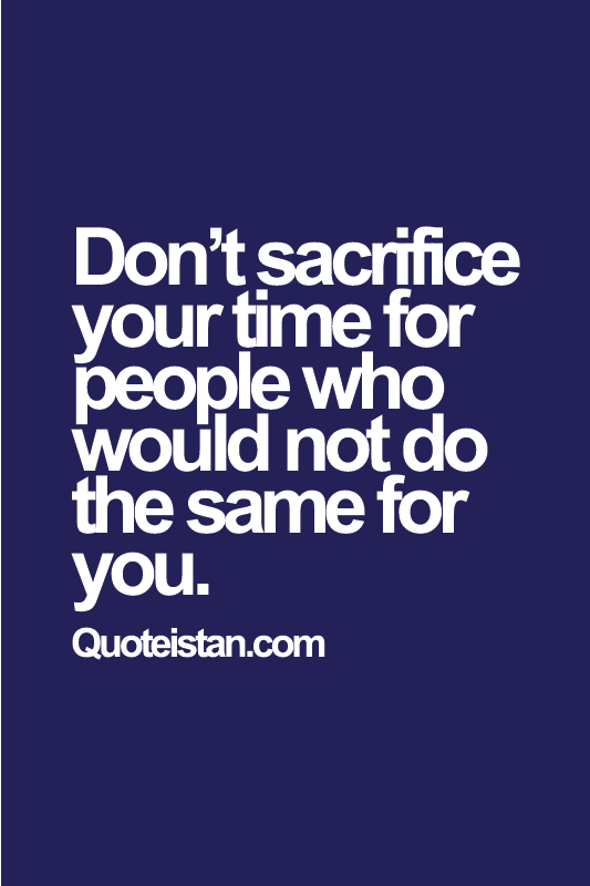 Don’t sacrifice your time for people who would not do the same for you.