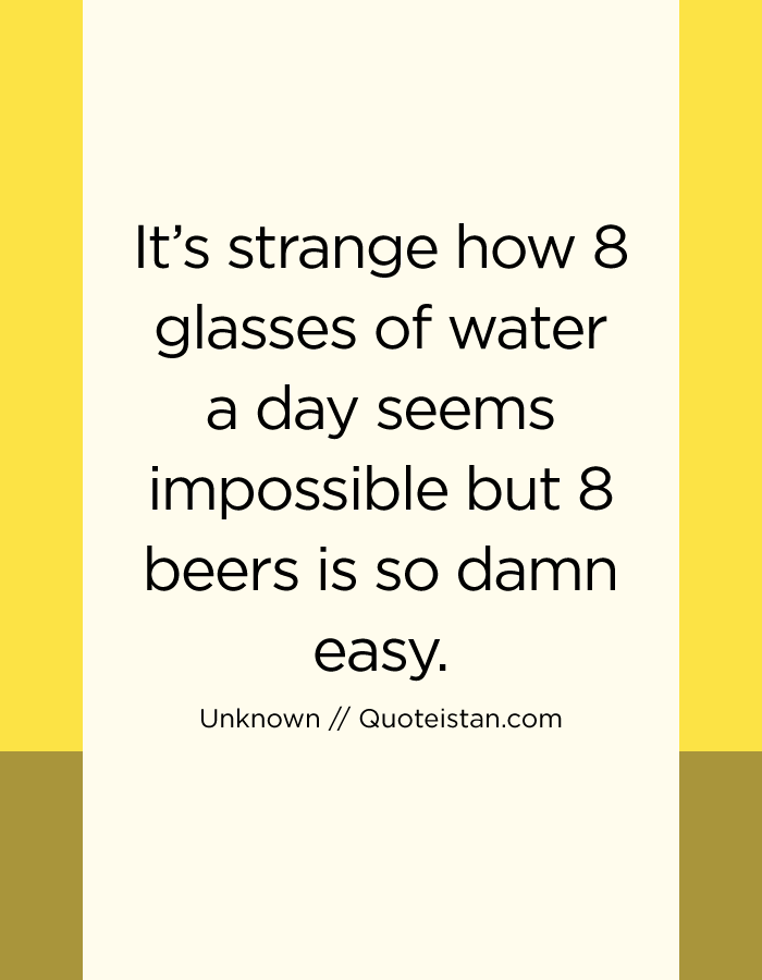 It’s strange how 8 glasses of water a day seems impossible but 8 beers