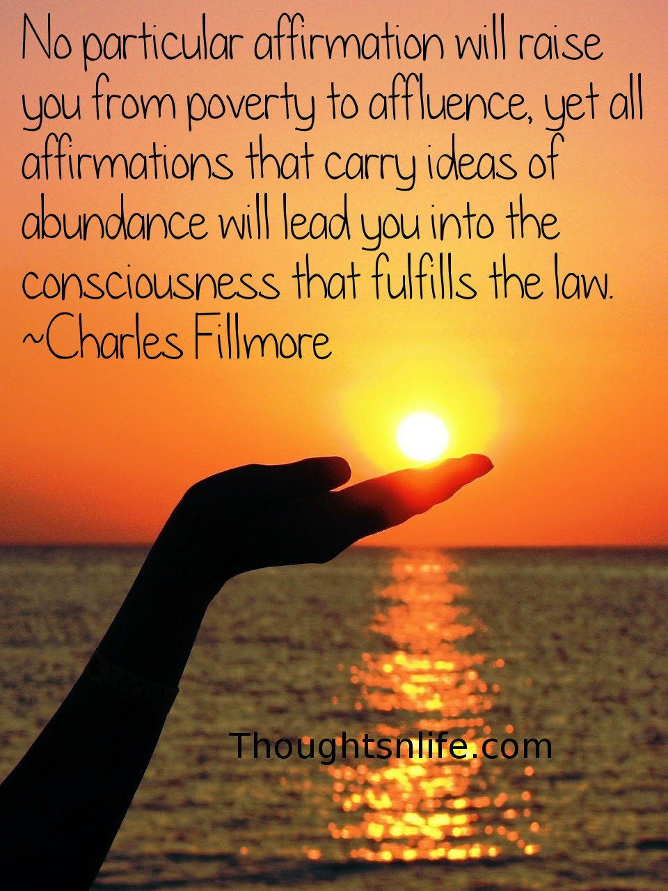Thoughtsnlife.com: No particular affirmation will raise you from poverty to affluence, yet all affirmations that carry ideas of abundance will lead you into the consciousness that fulfills the law.  Charles Fillmore