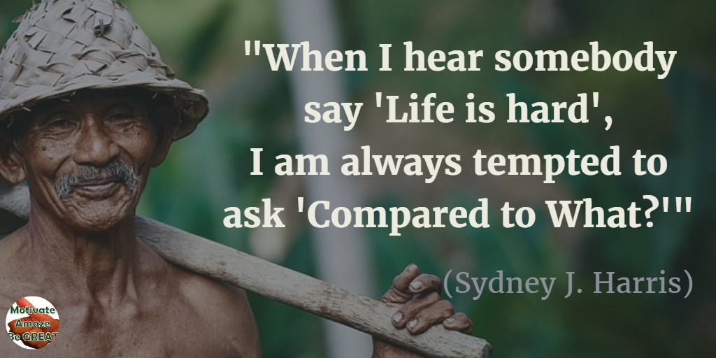 71 Quotes About Life Being Hard But Getting Through It: "When I hear somebody say 'Life is hard', I am always tempted to ask 'Compared to what?'" - Sydney J. Harris