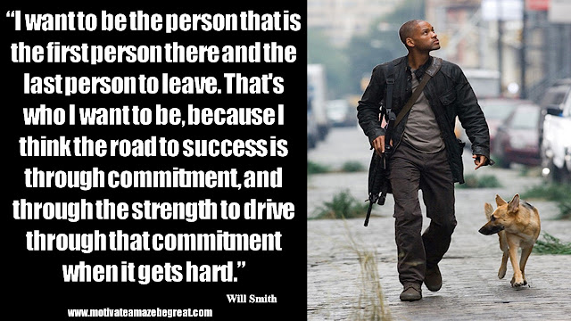 Will Smith Inspirational Quotes: “I want to be the person that is the first person there and the last person to leave. That's who I want to be, because I think the road to success is through commitment, and through the strength to drive through that commitment when it gets hard.”