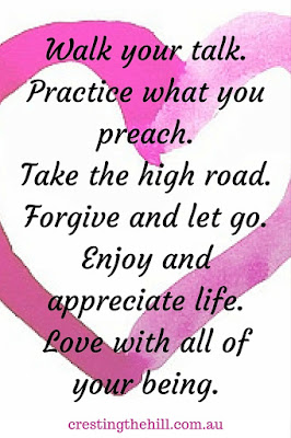 Walk your talk. Practice what you preach. Take the high road. Forgive and let go. Enjoy and appreciate life. Love with all of your being.