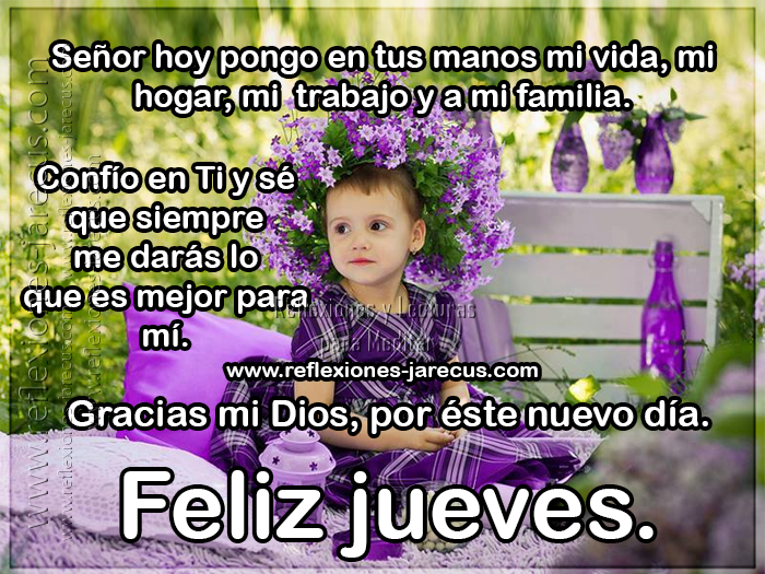 Señor hoy pongo en tus manos mi vida, mi hogar, mi trabajo y mi familia. Confío en TI y sé que siempre me darás lo que es mejor para mi. Gracias mi Dios por este nuevo día. Feliz Jueves